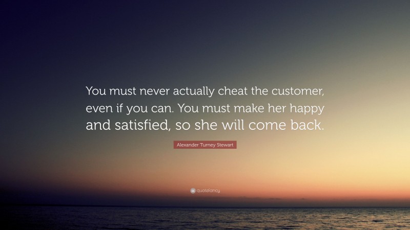 Alexander Turney Stewart Quote: “You must never actually cheat the customer, even if you can. You must make her happy and satisfied, so she will come back.”