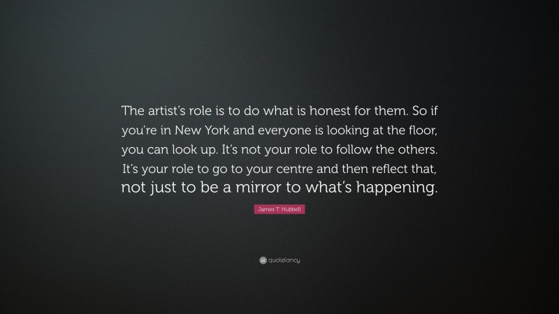 James T. Hubbell Quote: “The artist’s role is to do what is honest for them. So if you’re in New York and everyone is looking at the floor, you can look up. It’s not your role to follow the others. It’s your role to go to your centre and then reflect that, not just to be a mirror to what’s happening.”