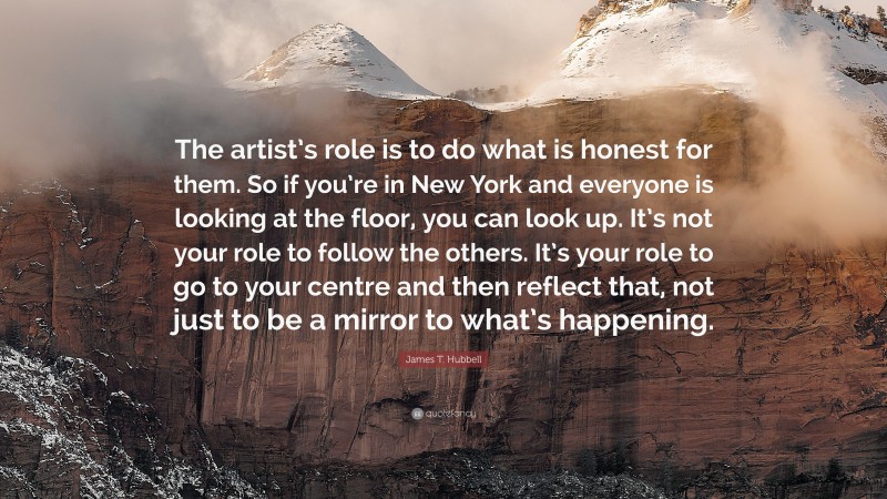 James T. Hubbell Quote: “The artist’s role is to do what is honest for them. So if you’re in New York and everyone is looking at the floor, you can look up. It’s not your role to follow the others. It’s your role to go to your centre and then reflect that, not just to be a mirror to what’s happening.”