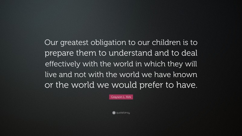 Grayson L. Kirk Quote: “Our greatest obligation to our children is to prepare them to understand and to deal effectively with the world in which they will live and not with the world we have known or the world we would prefer to have.”