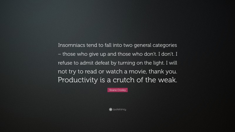 Sloane Crosley Quote: “Insomniacs tend to fall into two general categories – those who give up and those who don’t. I don’t. I refuse to admit defeat by turning on the light. I will not try to read or watch a movie, thank you. Productivity is a crutch of the weak.”