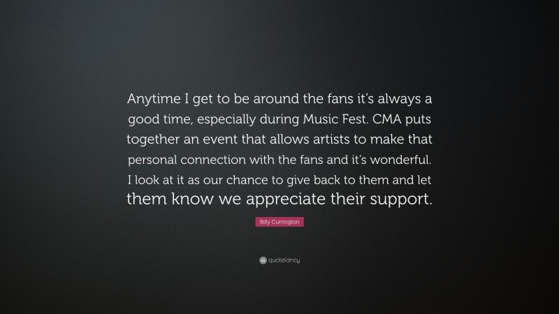 Billy Currington Quote: “Anytime I get to be around the fans it’s always a good time, especially during Music Fest. CMA puts together an event that allows artists to make that personal connection with the fans and it’s wonderful. I look at it as our chance to give back to them and let them know we appreciate their support.”