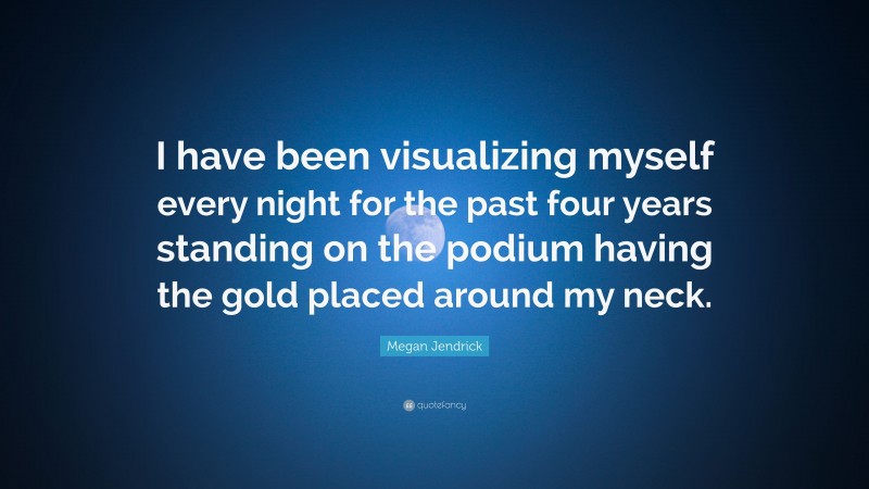 Megan Jendrick Quote: “I have been visualizing myself every night for the past four years standing on the podium having the gold placed around my neck.”