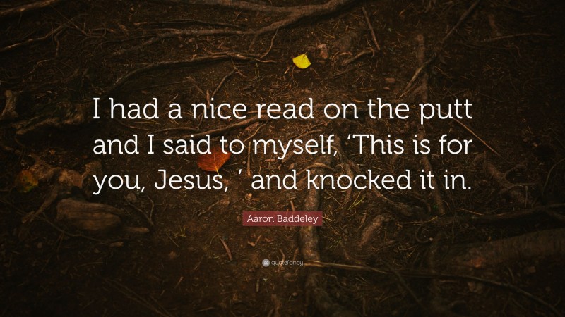 Aaron Baddeley Quote: “I had a nice read on the putt and I said to myself, ‘This is for you, Jesus, ’ and knocked it in.”