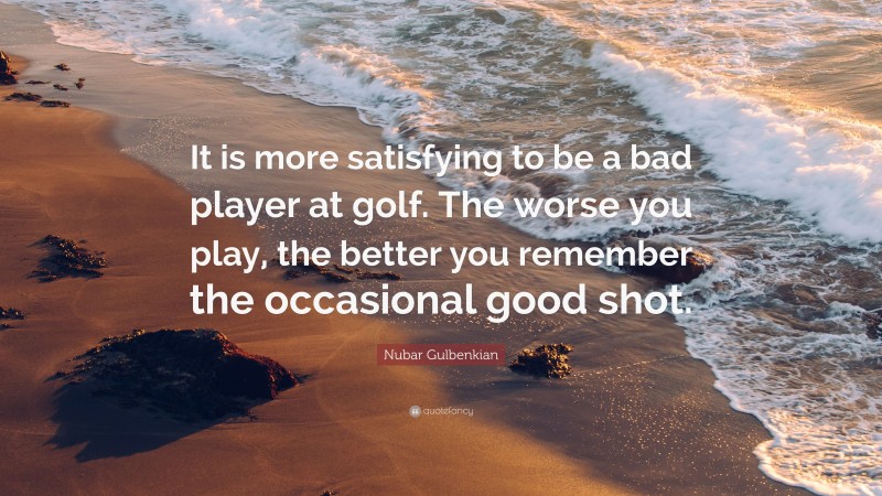 Nubar Gulbenkian Quote: “It is more satisfying to be a bad player at golf. The worse you play, the better you remember the occasional good shot.”