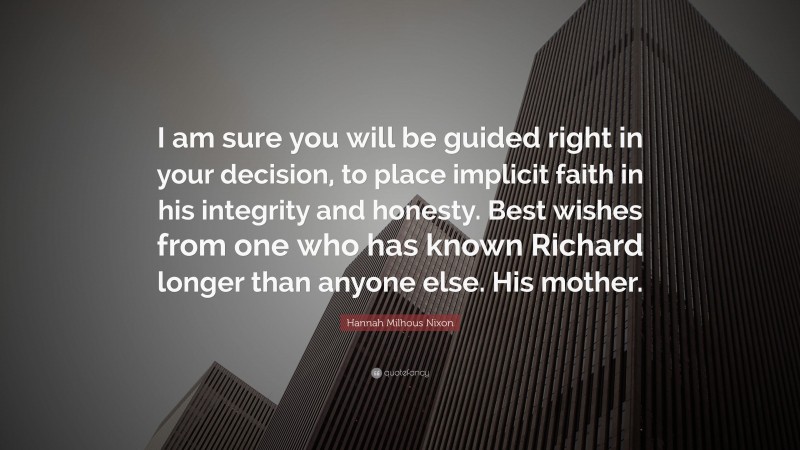 Hannah Milhous Nixon Quote: “I am sure you will be guided right in your decision, to place implicit faith in his integrity and honesty. Best wishes from one who has known Richard longer than anyone else. His mother.”