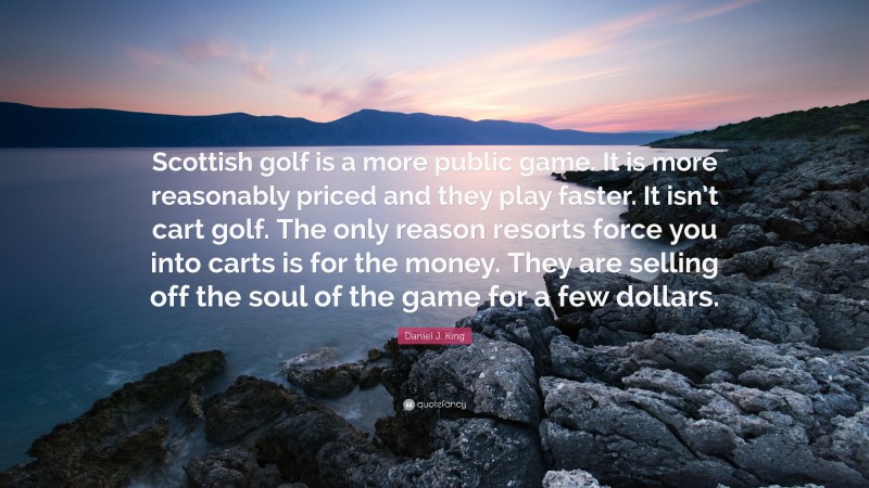 Daniel J. King Quote: “Scottish golf is a more public game. It is more reasonably priced and they play faster. It isn’t cart golf. The only reason resorts force you into carts is for the money. They are selling off the soul of the game for a few dollars.”