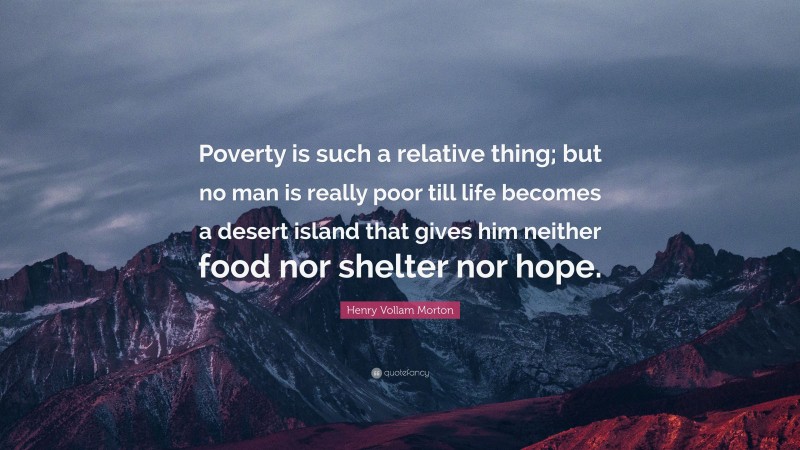 Henry Vollam Morton Quote: “Poverty is such a relative thing; but no man is really poor till life becomes a desert island that gives him neither food nor shelter nor hope.”