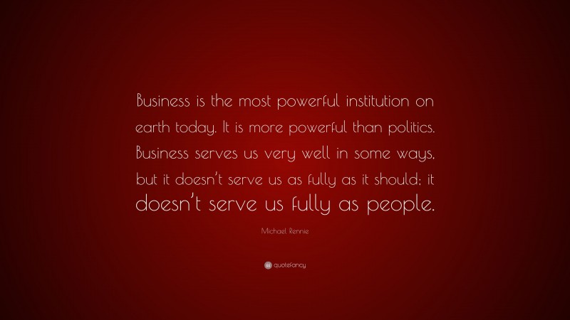 Michael Rennie Quote: “Business is the most powerful institution on earth today. It is more powerful than politics. Business serves us very well in some ways, but it doesn’t serve us as fully as it should; it doesn’t serve us fully as people.”