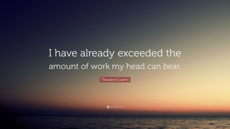 Theodore Guerin Quote: “I have already exceeded the amount of work my head can bear.”