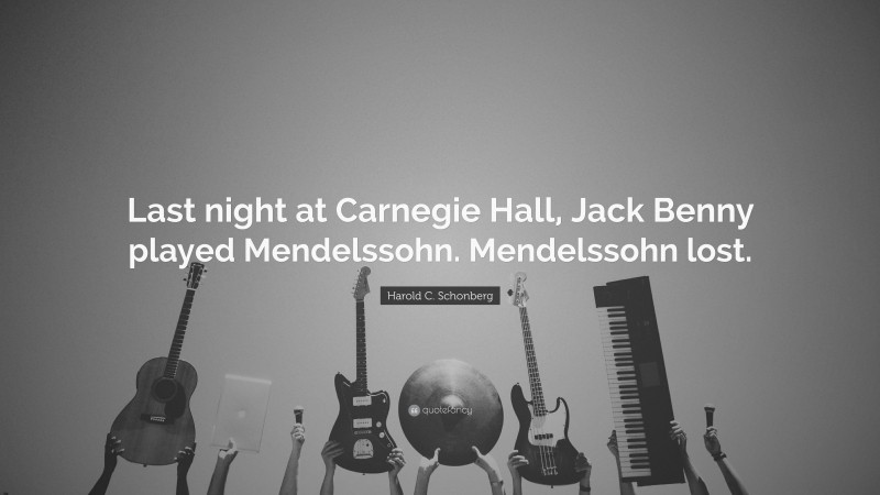 Harold C. Schonberg Quote: “Last night at Carnegie Hall, Jack Benny played Mendelssohn. Mendelssohn lost.”
