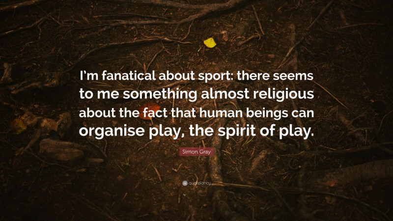 Simon Gray Quote: “I’m fanatical about sport: there seems to me something almost religious about the fact that human beings can organise play, the spirit of play.”