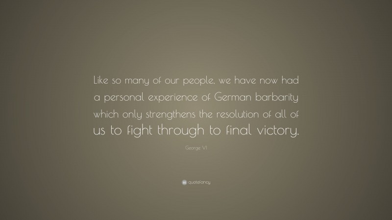 George VI Quote: “Like so many of our people, we have now had a personal experience of German barbarity which only strengthens the resolution of all of us to fight through to final victory.”