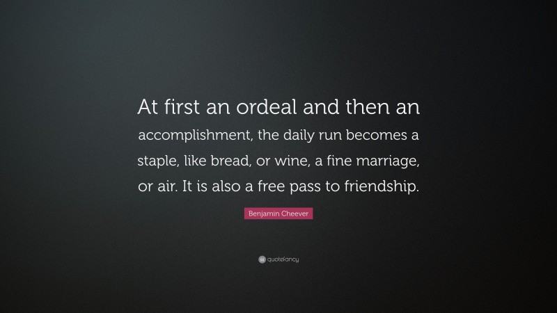 Benjamin Cheever Quote: “At first an ordeal and then an accomplishment, the daily run becomes a staple, like bread, or wine, a fine marriage, or air. It is also a free pass to friendship.”