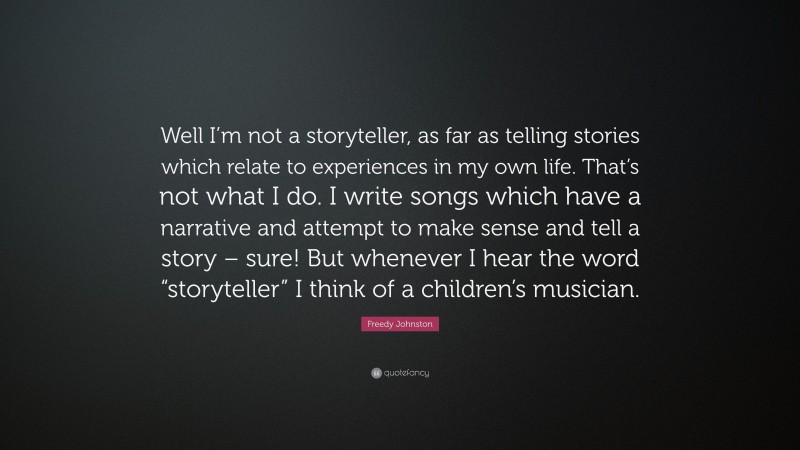 Freedy Johnston Quote: “Well I’m not a storyteller, as far as telling stories which relate to experiences in my own life. That’s not what I do. I write songs which have a narrative and attempt to make sense and tell a story – sure! But whenever I hear the word “storyteller” I think of a children’s musician.”