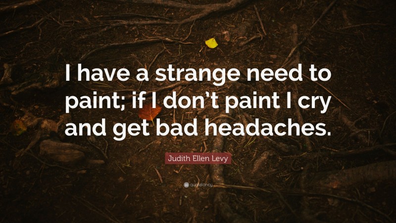 Judith Ellen Levy Quote: “I have a strange need to paint; if I don’t paint I cry and get bad headaches.”