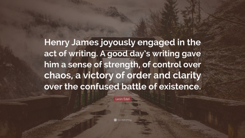 Leon Edel Quote: “Henry James joyously engaged in the act of writing. A good day’s writing gave him a sense of strength, of control over chaos, a victory of order and clarity over the confused battle of existence.”