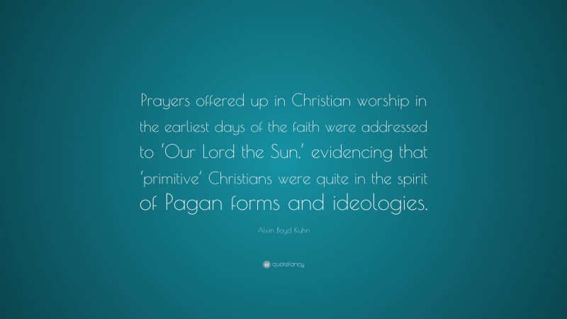 Alvin Boyd Kuhn Quote: “Prayers offered up in Christian worship in the earliest days of the faith were addressed to ‘Our Lord the Sun,’ evidencing that ‘primitive’ Christians were quite in the spirit of Pagan forms and ideologies.”