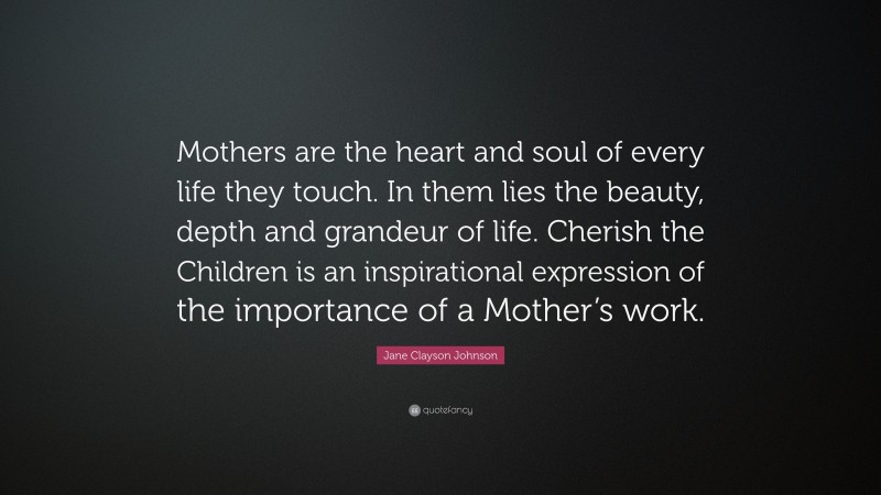 Jane Clayson Johnson Quote: “Mothers are the heart and soul of every life they touch. In them lies the beauty, depth and grandeur of life. Cherish the Children is an inspirational expression of the importance of a Mother’s work.”