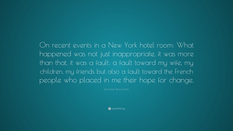 Dominique Strauss-Kahn Quote: “On recent events in a New York hotel room: What happened was not just inappropriate, it was more than that, it was a fault; a fault toward my wife, my children, my friends but also a fault toward the French people who placed in me their hope for change.”