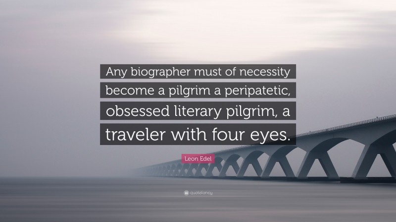 Leon Edel Quote: “Any biographer must of necessity become a pilgrim a peripatetic, obsessed literary pilgrim, a traveler with four eyes.”