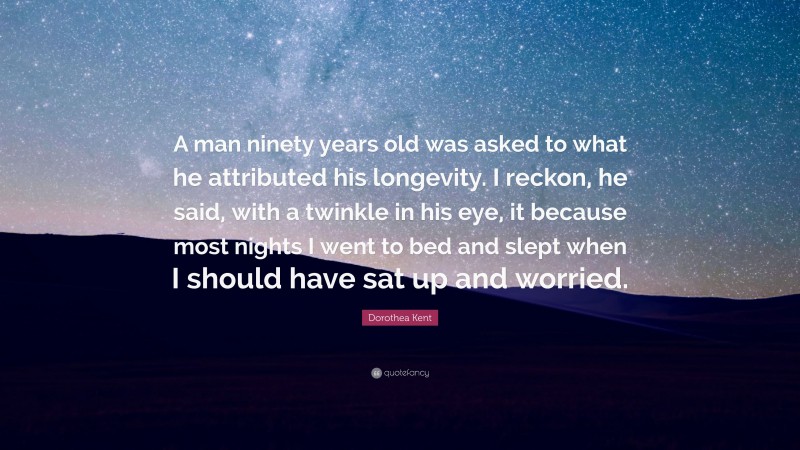 Dorothea Kent Quote: “A man ninety years old was asked to what he attributed his longevity. I reckon, he said, with a twinkle in his eye, it because most nights I went to bed and slept when I should have sat up and worried.”