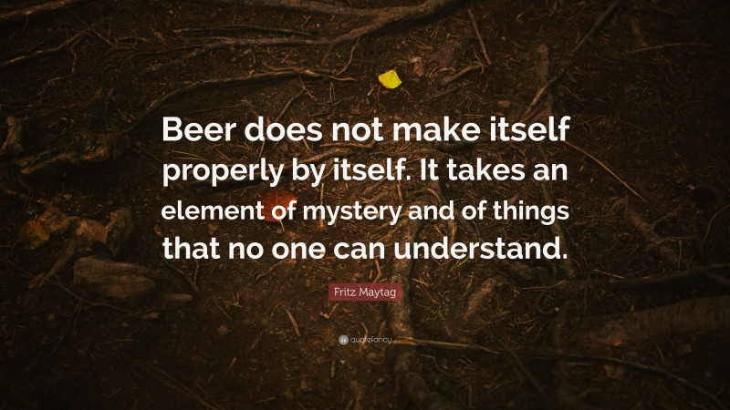 Fritz Maytag Quote: “Beer does not make itself properly by itself. It takes an element of mystery and of things that no one can understand.”