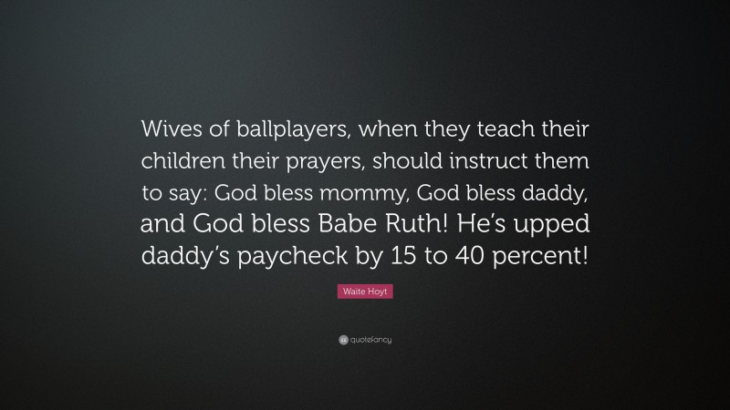 Waite Hoyt Quote: “Wives of ballplayers, when they teach their children their prayers, should instruct them to say: God bless mommy, God bless daddy, and God bless Babe Ruth! He’s upped daddy’s paycheck by 15 to 40 percent!”