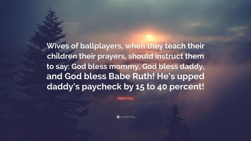 Waite Hoyt Quote: “Wives of ballplayers, when they teach their children their prayers, should instruct them to say: God bless mommy, God bless daddy, and God bless Babe Ruth! He’s upped daddy’s paycheck by 15 to 40 percent!”
