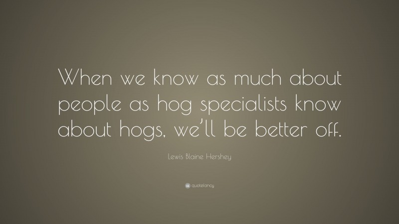Lewis Blaine Hershey Quote: “When we know as much about people as hog specialists know about hogs, we’ll be better off.”