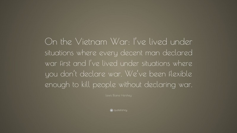 Lewis Blaine Hershey Quote: “On the Vietnam War: I’ve lived under situations where every decent man declared war first and I’ve lived under situations where you don’t declare war. We’ve been flexible enough to kill people without declaring war.”