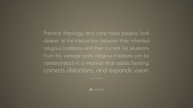 Larry Graham Quote: “Pastoral theology and care helps people look deeper at the intersection between their inherited religious traditions and their current life situations. From this vantage point, religious traditions can be reinterpreted in a manner that assists healing, corrects distortions, and expands vision.”