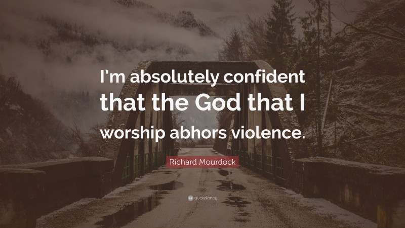 Richard Mourdock Quote: “I’m absolutely confident that the God that I worship abhors violence.”