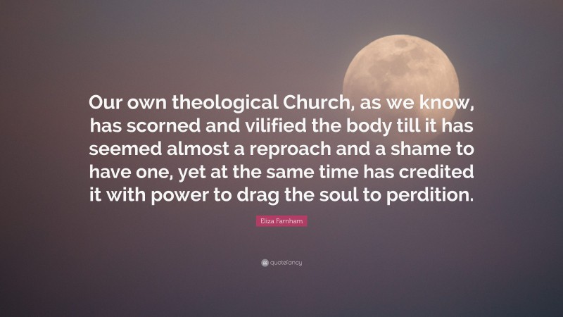 Eliza Farnham Quote: “Our own theological Church, as we know, has scorned and vilified the body till it has seemed almost a reproach and a shame to have one, yet at the same time has credited it with power to drag the soul to perdition.”