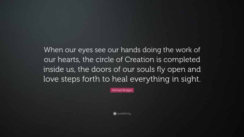 Michael Bridges Quote: “When our eyes see our hands doing the work of our hearts, the circle of Creation is completed inside us, the doors of our souls fly open and love steps forth to heal everything in sight.”