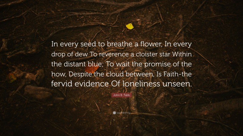 John B. Tabb Quote: “In every seed to breathe a flower, In every drop of dew To reverence a cloister star Within the distant blue; To wait the promise of the how, Despite the cloud between, Is Faith-the fervid evidence Of loneliness unseen.”