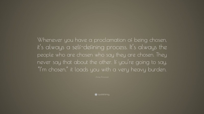 Anne Provoost Quote: “Whenever you have a proclamation of being chosen, it’s always a self-defining process. It’s always the people who are chosen who say they are chosen. They never say that about the other. If you’re going to say, “I’m chosen,” it loads you with a very heavy burden.”
