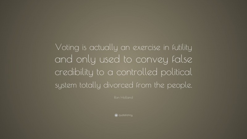 Ron Holland Quote: “Voting is actually an exercise in futility and only used to convey false credibility to a controlled political system totally divorced from the people.”