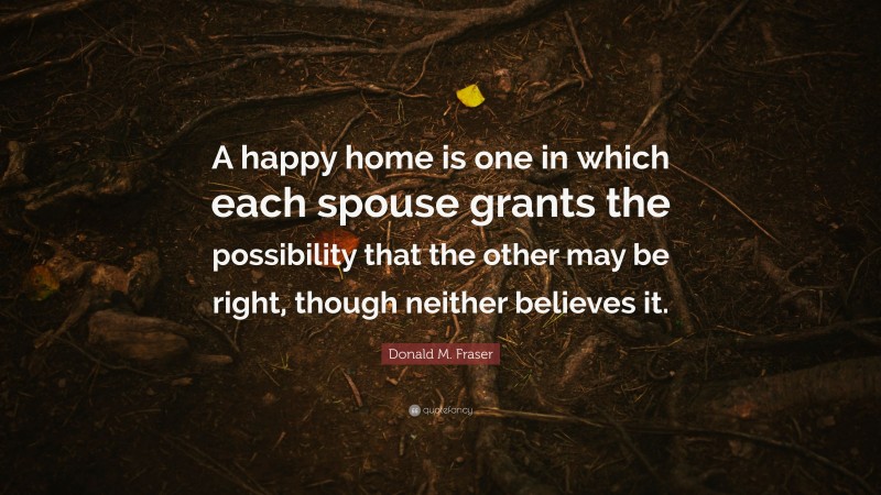 Donald M. Fraser Quote: “A happy home is one in which each spouse grants the possibility that the other may be right, though neither believes it.”