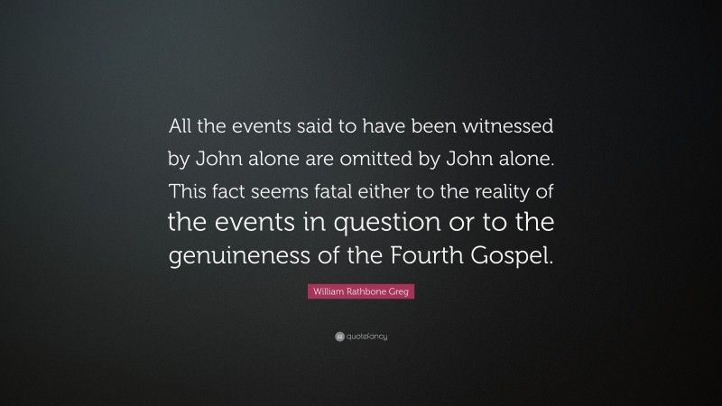 William Rathbone Greg Quote: “All the events said to have been witnessed by John alone are omitted by John alone. This fact seems fatal either to the reality of the events in question or to the genuineness of the Fourth Gospel.”