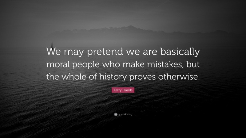 Terry Hands Quote: “We may pretend we are basically moral people who make mistakes, but the whole of history proves otherwise.”