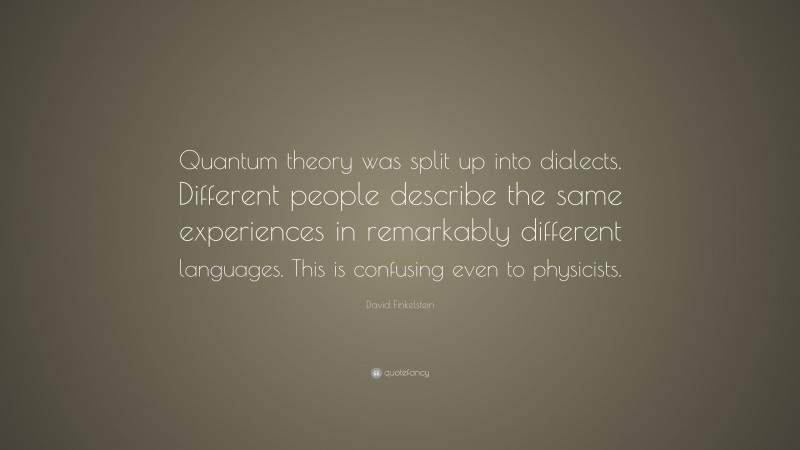 David Finkelstein Quote: “Quantum theory was split up into dialects. Different people describe the same experiences in remarkably different languages. This is confusing even to physicists.”