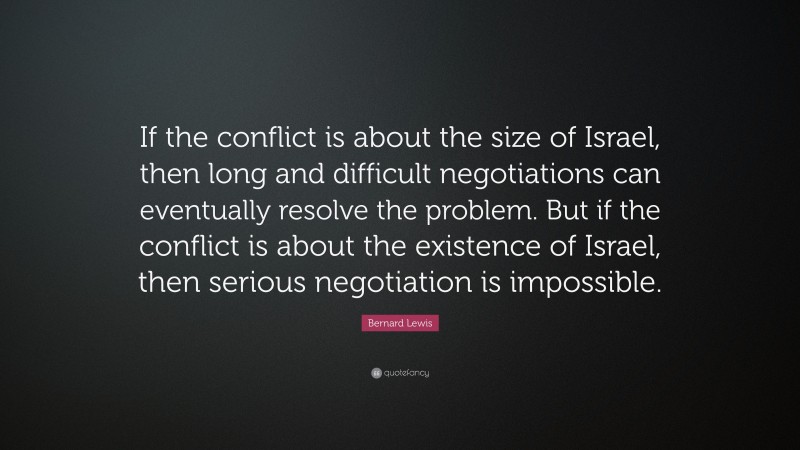 Bernard Lewis Quote: “If the conflict is about the size of Israel, then long and difficult negotiations can eventually resolve the problem. But if the conflict is about the existence of Israel, then serious negotiation is impossible.”