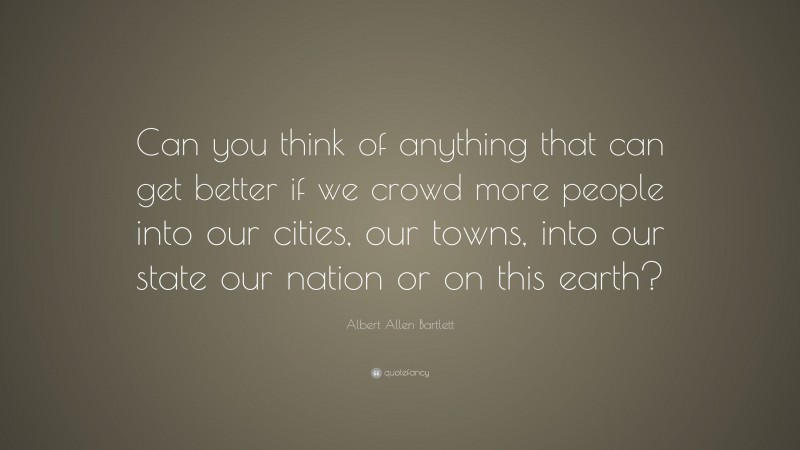 Albert Allen Bartlett Quote: “Can you think of anything that can get better if we crowd more people into our cities, our towns, into our state our nation or on this earth?”