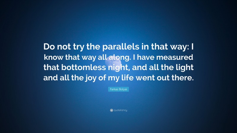 Farkas Bolyai Quote: “Do not try the parallels in that way: I know that way all along. I have measured that bottomless night, and all the light and all the joy of my life went out there.”