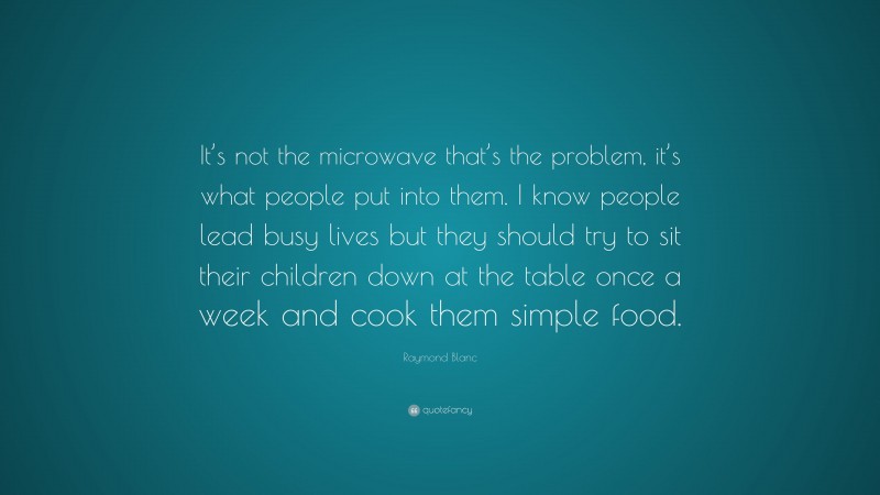Raymond Blanc Quote: “It’s not the microwave that’s the problem, it’s what people put into them. I know people lead busy lives but they should try to sit their children down at the table once a week and cook them simple food.”