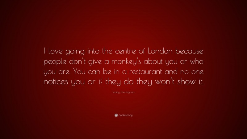 Teddy Sheringham Quote: “I love going into the centre of London because people don’t give a monkey’s about you or who you are. You can be in a restaurant and no one notices you or if they do they won’t show it.”