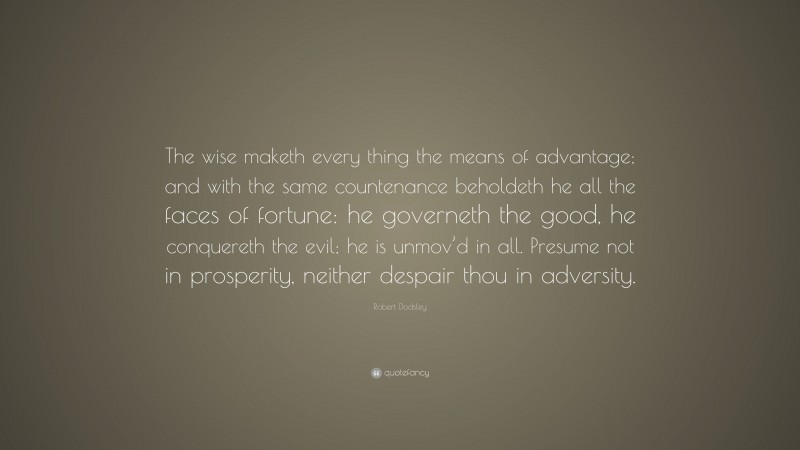 Robert Dodsley Quote: “The wise maketh every thing the means of advantage; and with the same countenance beholdeth he all the faces of fortune: he governeth the good, he conquereth the evil; he is unmov’d in all. Presume not in prosperity, neither despair thou in adversity.”