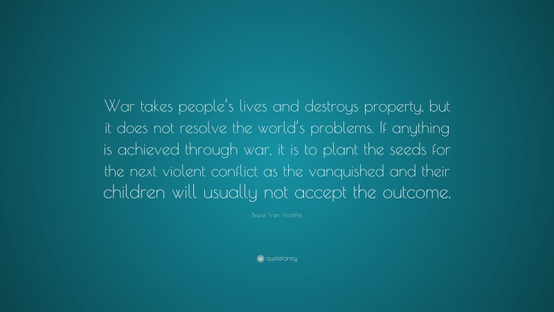 Bruce Van Voorhis Quote: “War takes people’s lives and destroys property, but it does not resolve the world’s problems. If anything is achieved through war, it is to plant the seeds for the next violent conflict as the vanquished and their children will usually not accept the outcome.”