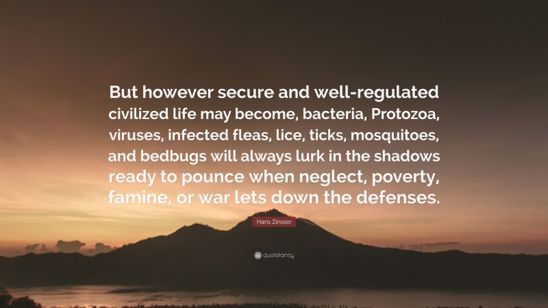 Hans Zinsser Quote: “But however secure and well-regulated civilized life may become, bacteria, Protozoa, viruses, infected fleas, lice, ticks, mosquitoes, and bedbugs will always lurk in the shadows ready to pounce when neglect, poverty, famine, or war lets down the defenses.”